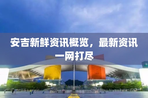 安吉新鲜资讯概览，最新资讯一网打尽