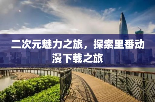 二次元魅力之旅，探索里番动漫下载之旅
