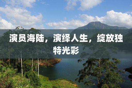 演员海陆，演绎人生，绽放独特光彩