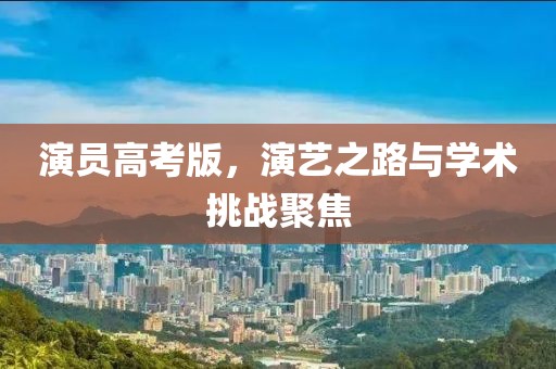 演员高考版，演艺之路与学术挑战聚焦