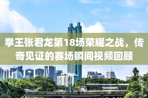 拳王张君龙第18场荣耀之战，传奇见证的赛场瞬间视频回顾