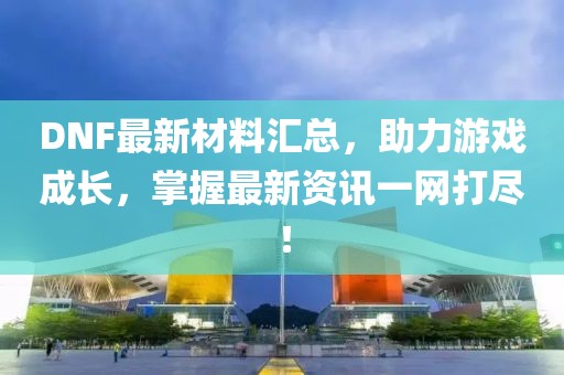 DNF最新材料汇总，助力游戏成长，掌握最新资讯一网打尽！