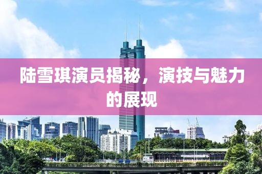 陆雪琪演员揭秘，演技与魅力的展现