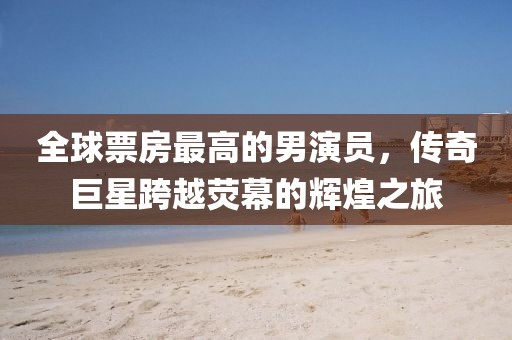 全球票房最高的男演员，传奇巨星跨越荧幕的辉煌之旅