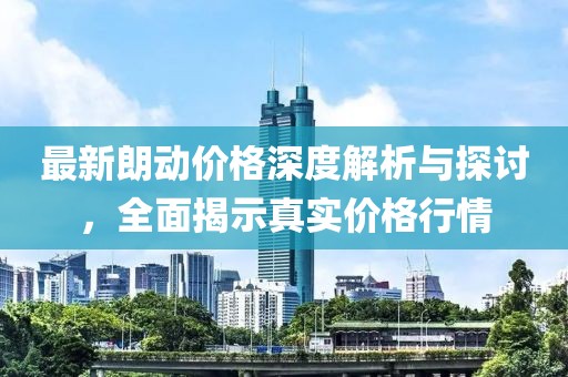 最新朗动价格深度解析与探讨，全面揭示真实价格行情
