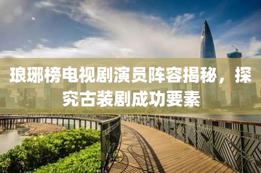 琅琊榜电视剧演员阵容揭秘，探究古装剧成功要素