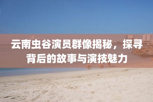 云南虫谷演员群像揭秘，探寻背后的故事与演技魅力