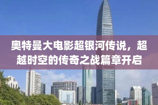 奥特曼大电影超银河传说，超越时空的传奇之战篇章开启