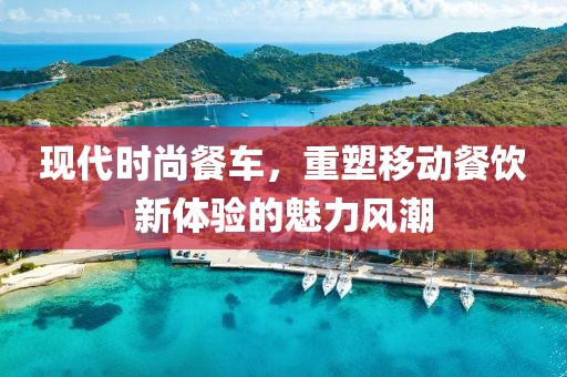 现代时尚餐车，重塑移动餐饮新体验的魅力风潮