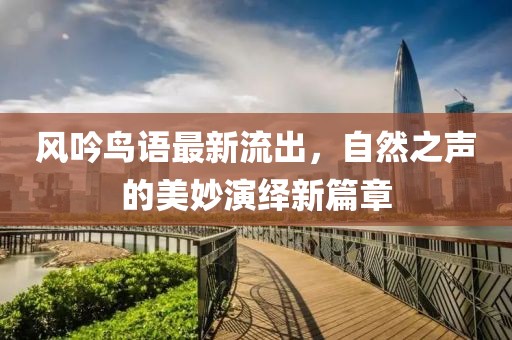 风吟鸟语最新流出，自然之声的美妙演绎新篇章