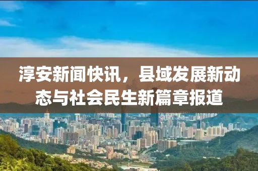 淳安新闻快讯，县域发展新动态与社会民生新篇章报道