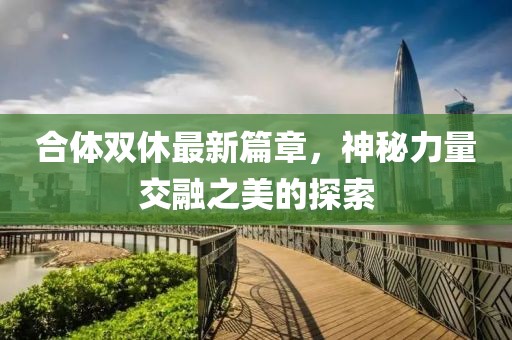 合体双休最新篇章，神秘力量交融之美的探索