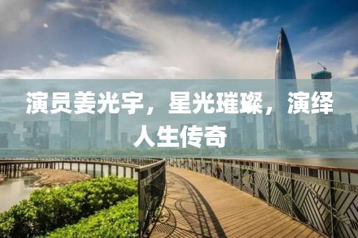 演员姜光宇，星光璀璨，演绎人生传奇
