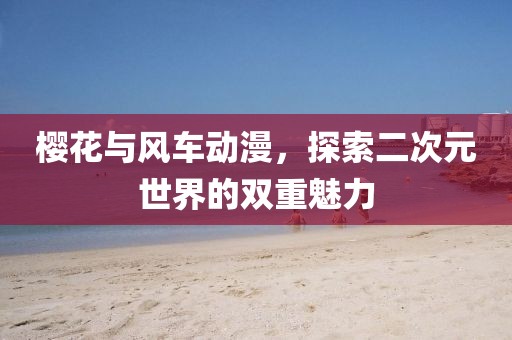 樱花与风车动漫，探索二次元世界的双重魅力