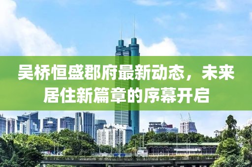 吴桥恒盛郡府最新动态，未来居住新篇章的序幕开启