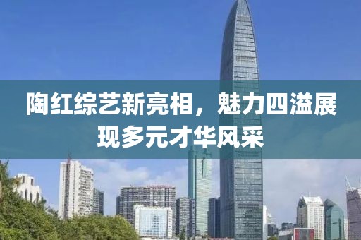 陶红综艺新亮相，魅力四溢展现多元才华风采