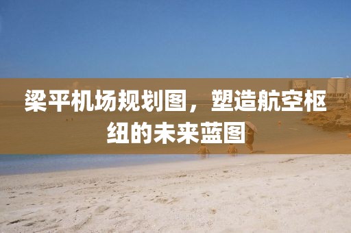 梁平机场规划图，塑造航空枢纽的未来蓝图