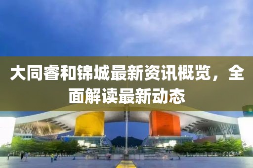 大同睿和锦城最新资讯概览，全面解读最新动态