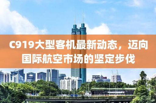 C919大型客机最新动态，迈向国际航空市场的坚定步伐
