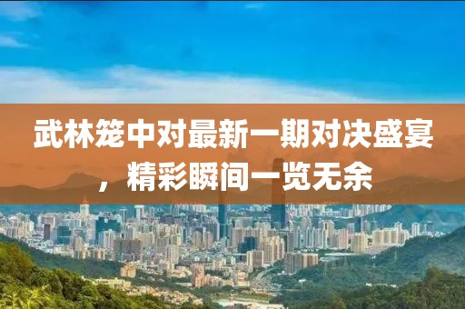 武林笼中对最新一期对决盛宴，精彩瞬间一览无余