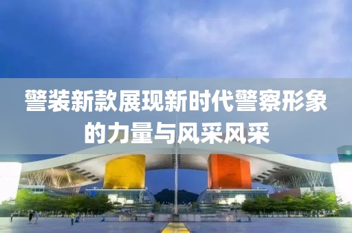 警装新款展现新时代警察形象的力量与风采风采