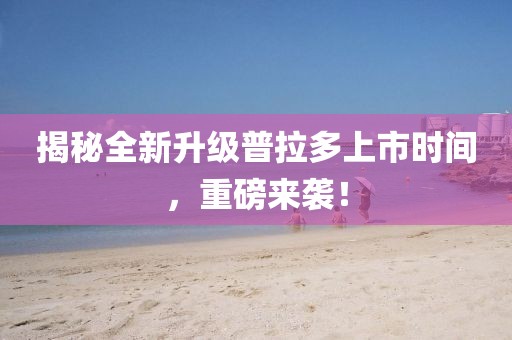 揭秘全新升级普拉多上市时间，重磅来袭！