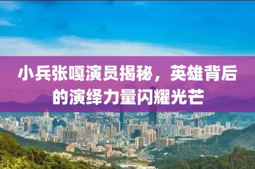 小兵张嘎演员揭秘，英雄背后的演绎力量闪耀光芒