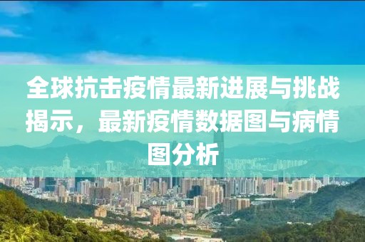 全球抗击疫情最新进展与挑战揭示，最新疫情数据图与病情图分析