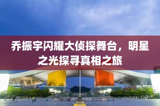 乔振宇闪耀大侦探舞台，明星之光探寻真相之旅