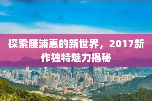探索藤浦惠的新世界，2017新作独特魅力揭秘