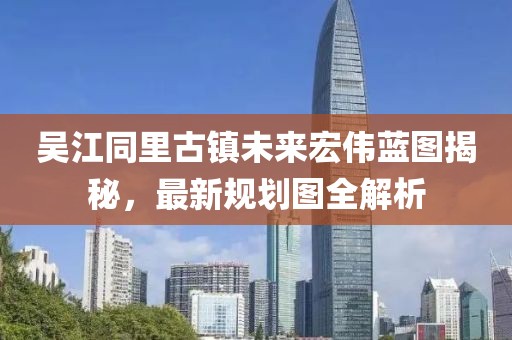 吴江同里古镇未来宏伟蓝图揭秘，最新规划图全解析