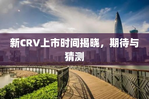 新CRV上市时间揭晓，期待与猜测