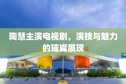 陶慧主演电视剧，演技与魅力的璀璨展现
