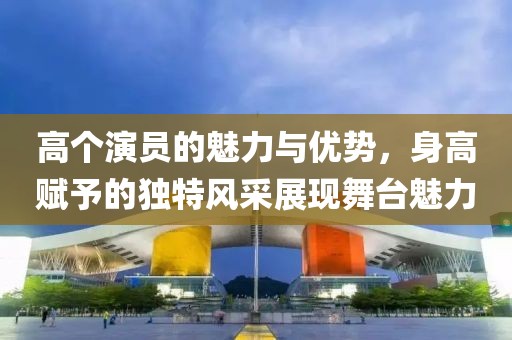 高个演员的魅力与优势，身高赋予的独特风采展现舞台魅力