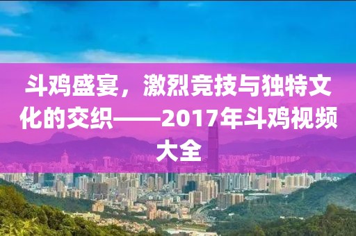 斗鸡盛宴，激烈竞技与独特文化的交织——2017年斗鸡视频大全