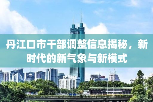 丹江口市干部调整信息揭秘，新时代的新气象与新模式