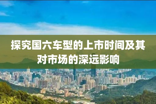 探究国六车型的上市时间及其对市场的深远影响