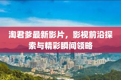 淘君爹最新影片，影视前沿探索与精彩瞬间领略