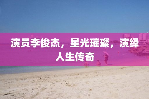 演员李俊杰，星光璀璨，演绎人生传奇