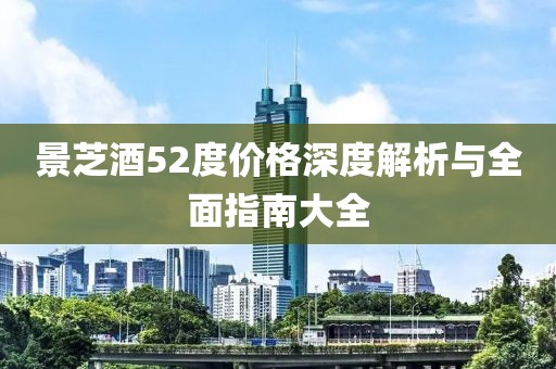 景芝酒52度价格深度解析与全面指南大全
