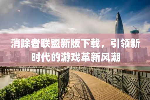 消除者联盟新版下载，引领新时代的游戏革新风潮