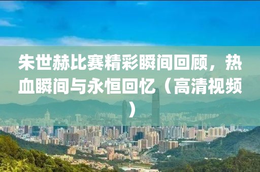 朱世赫比赛精彩瞬间回顾，热血瞬间与永恒回忆（高清视频）