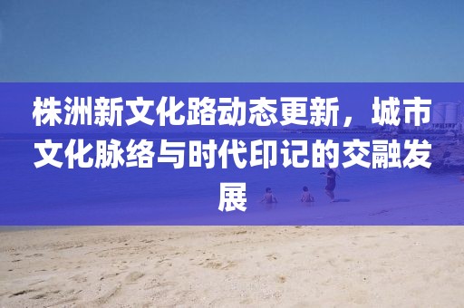 株洲新文化路动态更新，城市文化脉络与时代印记的交融发展