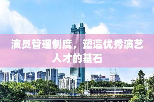 演员管理制度，塑造优秀演艺人才的基石