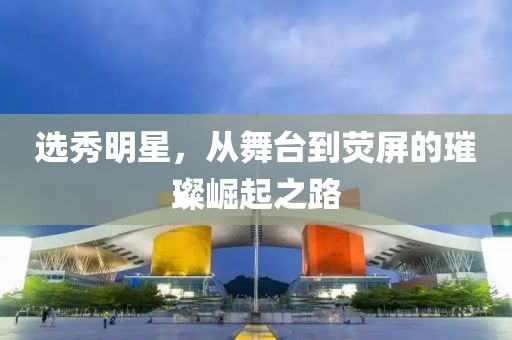 选秀明星，从舞台到荧屏的璀璨崛起之路