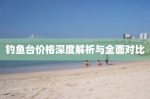 钓鱼台价格深度解析与全面对比