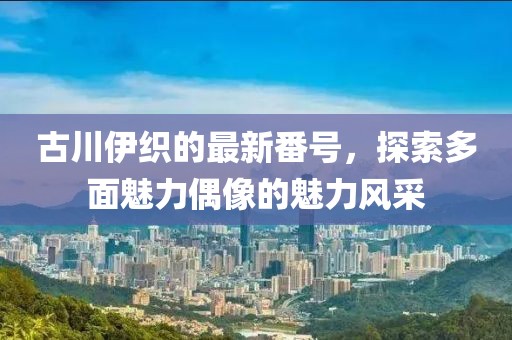 古川伊织的最新番号，探索多面魅力偶像的魅力风采