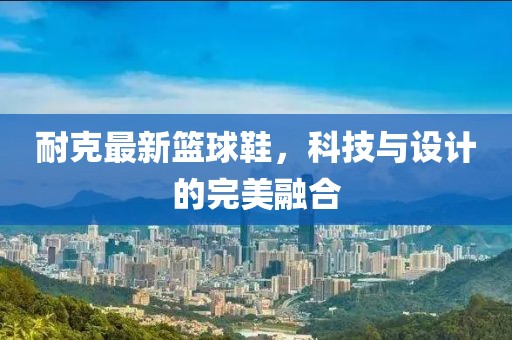 耐克最新篮球鞋，科技与设计的完美融合