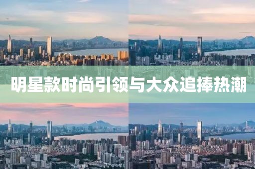 明星款时尚引领与大众追捧热潮