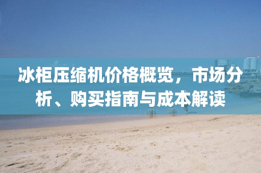 冰柜压缩机价格概览，市场分析、购买指南与成本解读